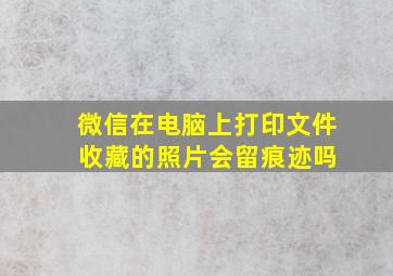 微信在电脑上打印文件 收藏的照片会留痕迹吗